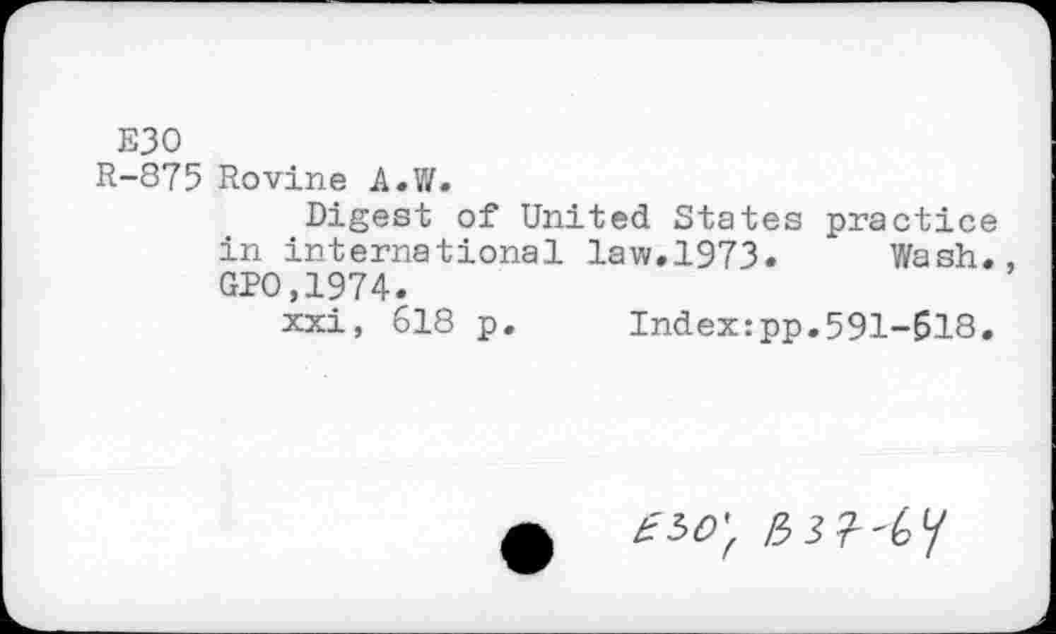 ﻿ЕЗО
R-875 Rovine A.W.
Digest of United States practice in international law.1973. Wash. GPO.1974.
xxi, 618 p. Index:pp.591-618.